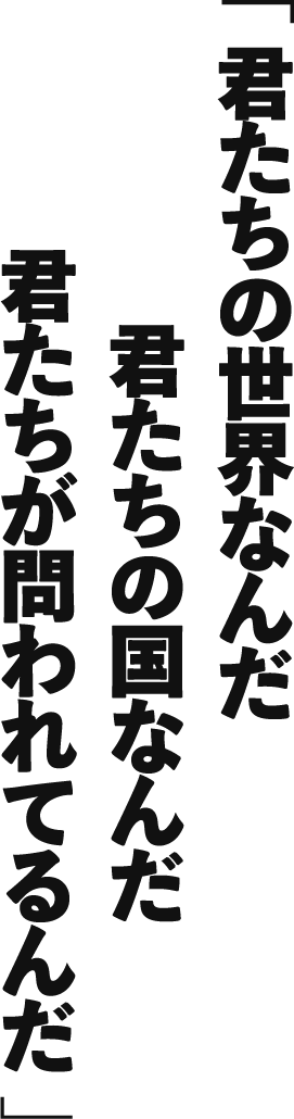 君たちの世界なんだ君たちの国なんだ君たちが問われてるんだ